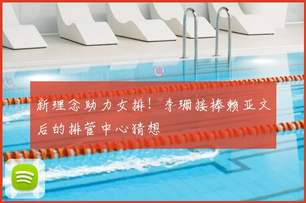新理念助力女排！李珊接棒赖亚文后的排管中心猜想