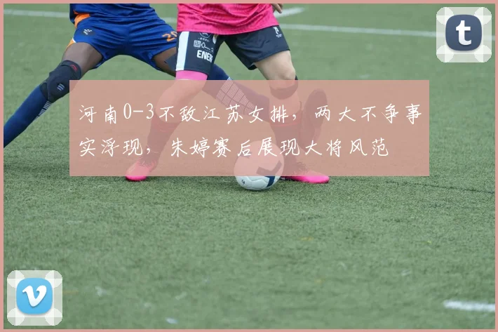 河南0-3不敌江苏女排，两大不争事实浮现，朱婷赛后展现大将风范