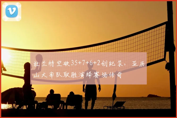 杜兰特空砍35+7+6+2创纪录,亚历山大率队取胜演绎赛场传奇