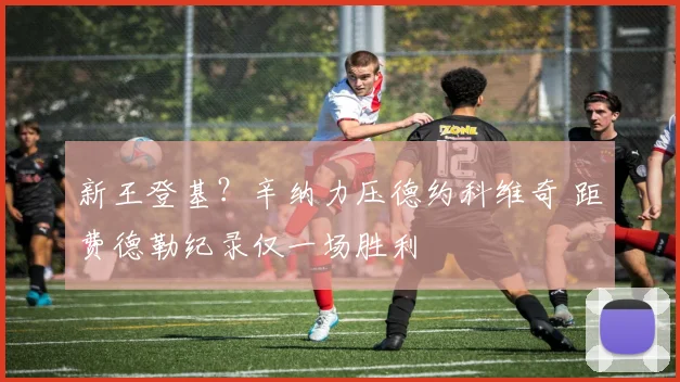 新王登基？辛纳力压德约科维奇 距费德勒纪录仅一场胜利